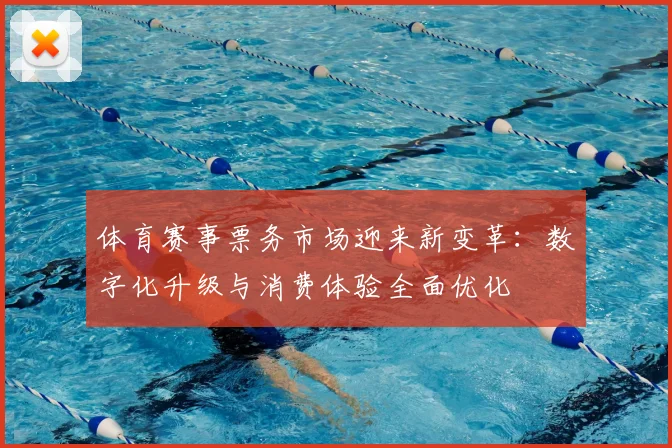 体育赛事票务市场迎来新变革：数字化升级与消费体验全面优化