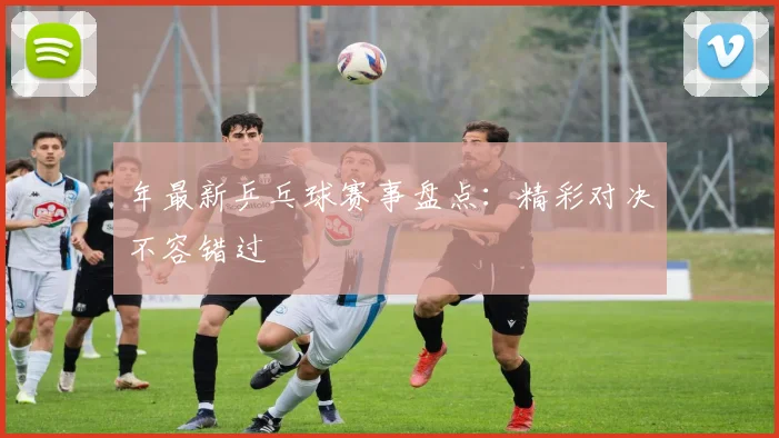 年最新乒乓球赛事盘点：精彩对决不容错过